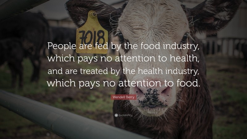 Wendell Berry Quote: “People are fed by the food industry, which pays no attention to health, and are treated by the health industry, which pays no attention to food.”