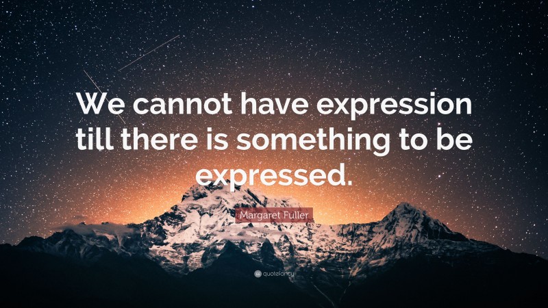 Margaret Fuller Quote: “We cannot have expression till there is something to be expressed.”