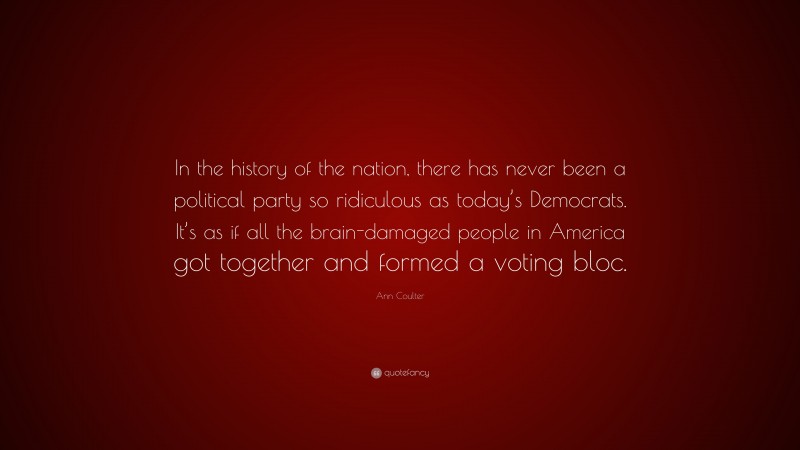 Ann Coulter Quote: “In the history of the nation, there has never been a political party so ridiculous as today’s Democrats. It’s as if all the brain-damaged people in America got together and formed a voting bloc.”