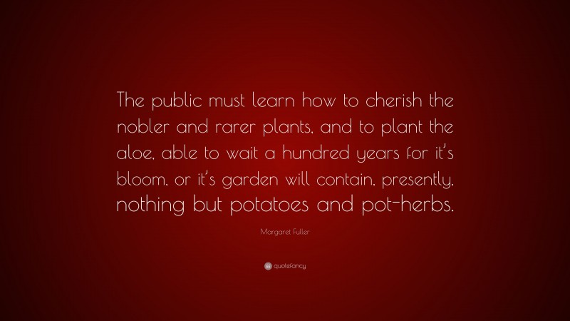 Margaret Fuller Quote: “The public must learn how to cherish the nobler and rarer plants, and to plant the aloe, able to wait a hundred years for it’s bloom, or it’s garden will contain, presently, nothing but potatoes and pot-herbs.”
