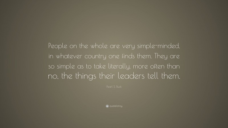 Pearl S. Buck Quote: “People on the whole are very simple-minded, in whatever country one finds them. They are so simple as to take literally, more often than no, the things their leaders tell them.”