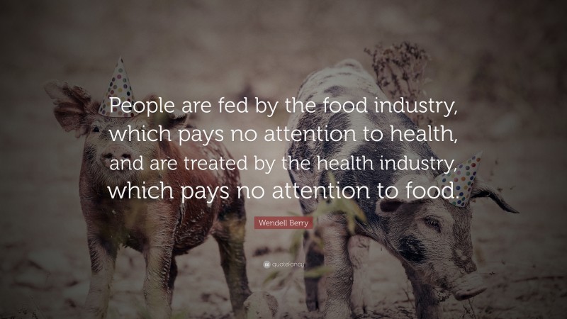 Wendell Berry Quote: “People are fed by the food industry, which pays no attention to health, and are treated by the health industry, which pays no attention to food.”