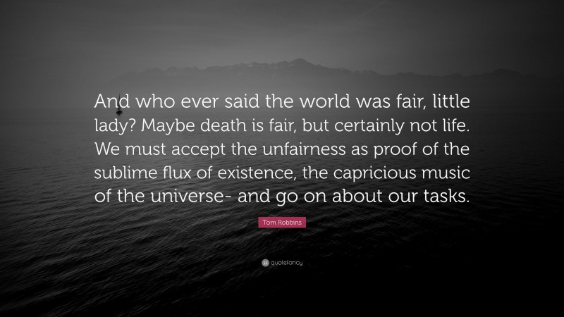 Tom Robbins Quote: “And who ever said the world was fair, little lady? Maybe death is fair, but certainly not life. We must accept the unfairness as proof of the sublime flux of existence, the capricious music of the universe- and go on about our tasks.”