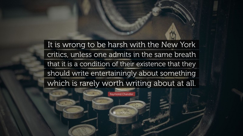 Raymond Chandler Quote: “It is wrong to be harsh with the New York critics, unless one admits in the same breath that it is a condition of their existence that they should write entertainingly about something which is rarely worth writing about at all.”