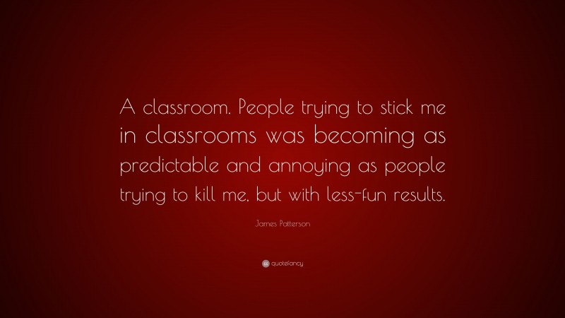 James Patterson Quote: “A classroom. People trying to stick me in classrooms was becoming as predictable and annoying as people trying to kill me, but with less-fun results.”