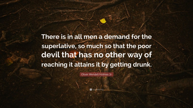 Oliver Wendell Holmes Jr. Quote: “There is in all men a demand for the superlative, so much so that the poor devil that has no other way of reaching it attains it by getting drunk.”