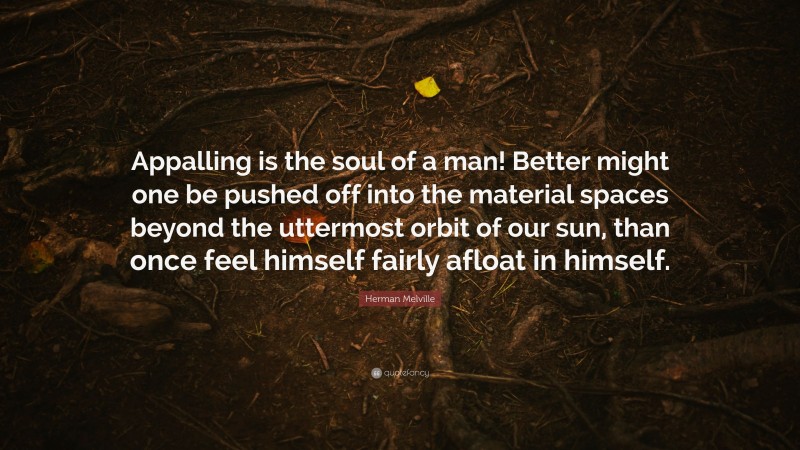 Herman Melville Quote: “Appalling is the soul of a man! Better might one be pushed off into the material spaces beyond the uttermost orbit of our sun, than once feel himself fairly afloat in himself.”