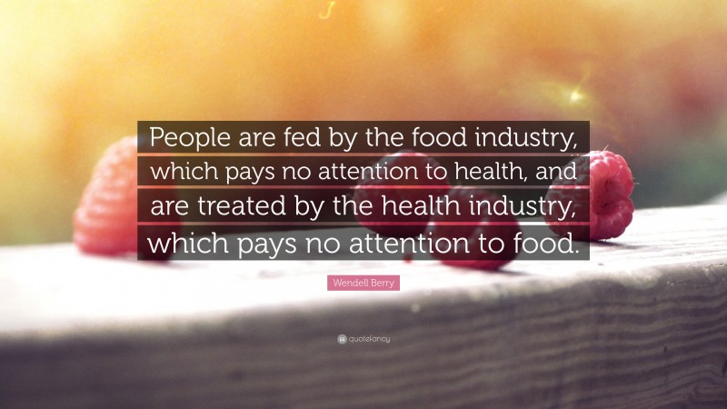 Wendell Berry Quote: “People are fed by the food industry, which pays no attention to health, and are treated by the health industry, which pays no attention to food.”