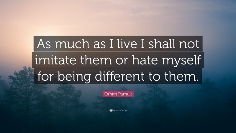 Orhan Pamuk Quote: “As much as I live I shall not imitate them or hate myself for being different to them.”