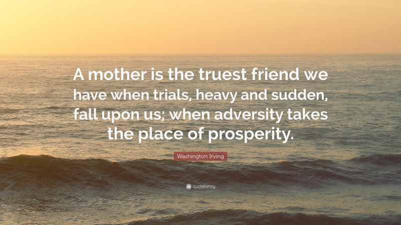 Washington Irving Quote: “A mother is the truest friend we have when trials, heavy and sudden, fall upon us; when adversity takes the place of prosperity.”