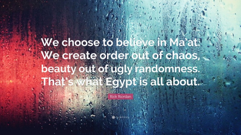 Rick Riordan Quote: “We choose to believe in Ma’at. We create order out of chaos, beauty out of ugly randomness. That’s what Egypt is all about.”