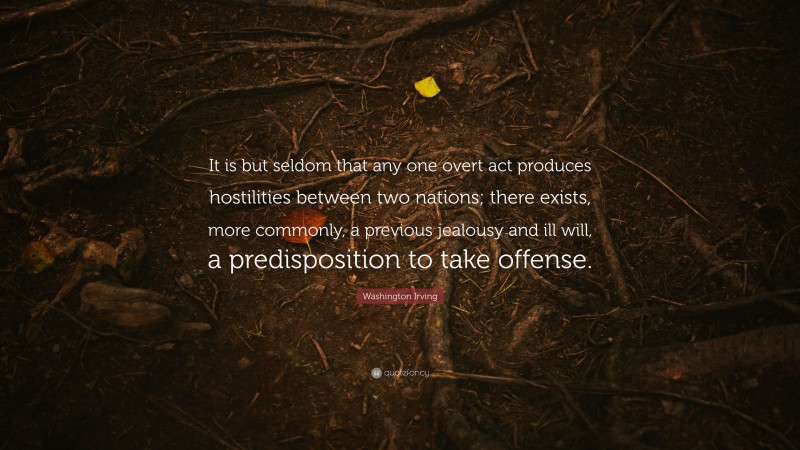 Washington Irving Quote: “It is but seldom that any one overt act produces hostilities between two nations; there exists, more commonly, a previous jealousy and ill will, a predisposition to take offense.”