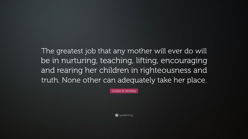 Gordon B. Hinckley Quote: “The greatest job that any mother will ever do will be in nurturing, teaching, lifting, encouraging and rearing her children in righteousness and truth. None other can adequately take her place.”