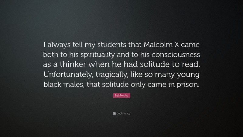 Bell Hooks Quote: “I always tell my students that Malcolm X came both to his spirituality and to his consciousness as a thinker when he had solitude to read. Unfortunately, tragically, like so many young black males, that solitude only came in prison.”
