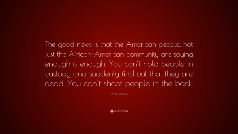 Bernie Sanders Quote: “The good news is that the American people, not just the African-American community are saying enough is enough. You can’t hold people in custody and suddenly find out that they are dead. You can’t shoot people in the back.”