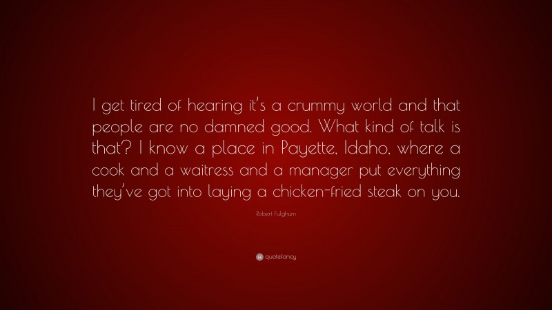 Robert Fulghum Quote: “I get tired of hearing it’s a crummy world and that people are no damned good. What kind of talk is that? I know a place in Payette, Idaho, where a cook and a waitress and a manager put everything they’ve got into laying a chicken-fried steak on you.”