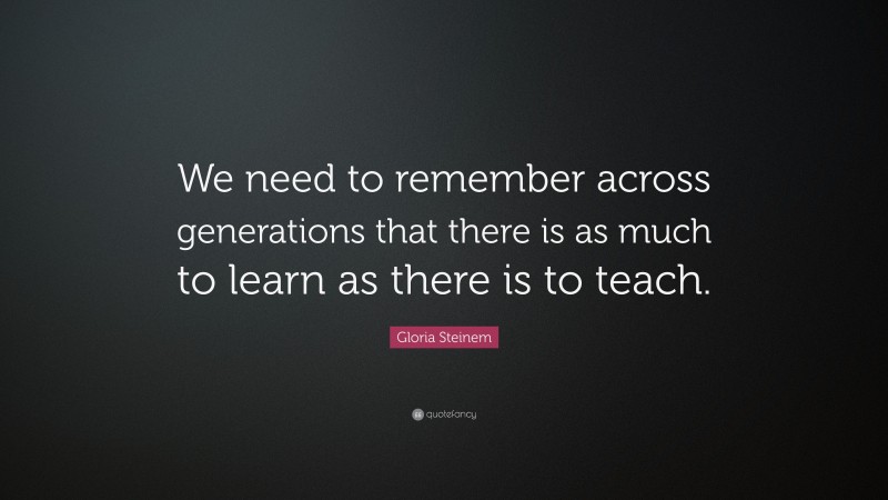 Gloria Steinem Quote: “We need to remember across generations that there is as much to learn as there is to teach.”