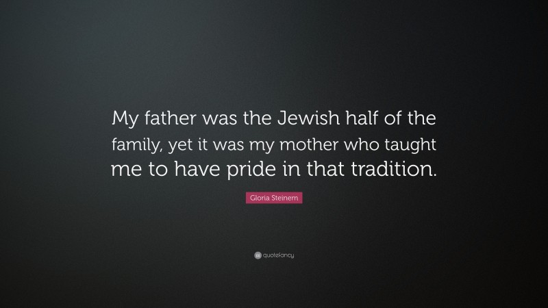 Gloria Steinem Quote: “My father was the Jewish half of the family, yet it was my mother who taught me to have pride in that tradition.”