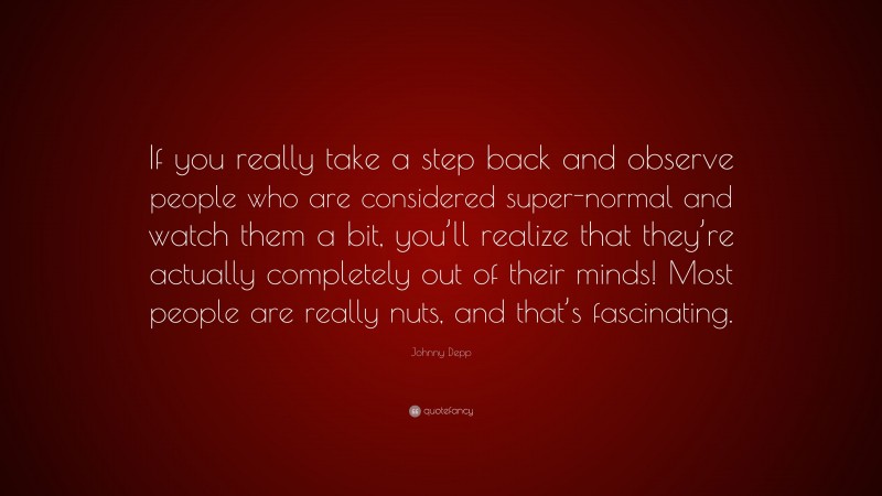 Johnny Depp Quote: “If you really take a step back and observe people who are considered super-normal and watch them a bit, you’ll realize that they’re actually completely out of their minds! Most people are really nuts, and that’s fascinating.”