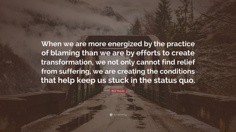 Bell Hooks Quote: “When we are more energized by the practice of blaming than we are by efforts to create transformation, we not only cannot find relief from suffering, we are creating the conditions that help keep us stuck in the status quo.”