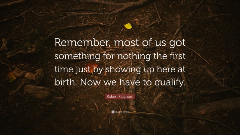Robert Fulghum Quote: “Remember, most of us got something for nothing the first time just by showing up here at birth. Now we have to qualify.”