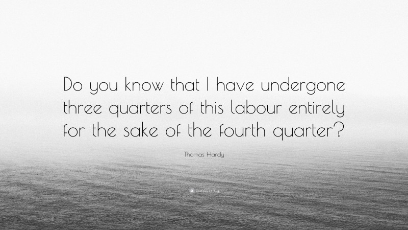Thomas Hardy Quote: “Do you know that I have undergone three quarters of this labour entirely for the sake of the fourth quarter?”