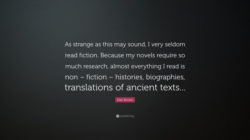 Dan Brown Quote: “As strange as this may sound, I very seldom read fiction. Because my novels require so much research, almost everything I read is non – fiction – histories, biographies, translations of ancient texts...”