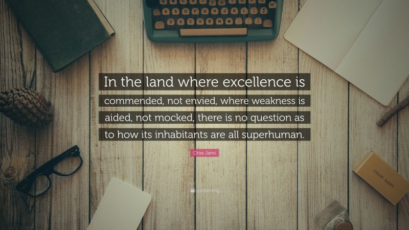 Criss Jami Quote: “In the land where excellence is commended, not envied, where weakness is aided, not mocked, there is no question as to how its inhabitants are all superhuman.”