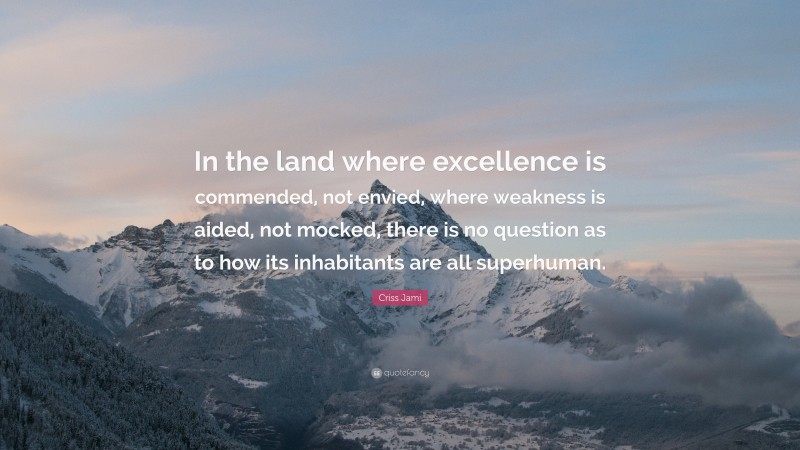 Criss Jami Quote: “In the land where excellence is commended, not envied, where weakness is aided, not mocked, there is no question as to how its inhabitants are all superhuman.”