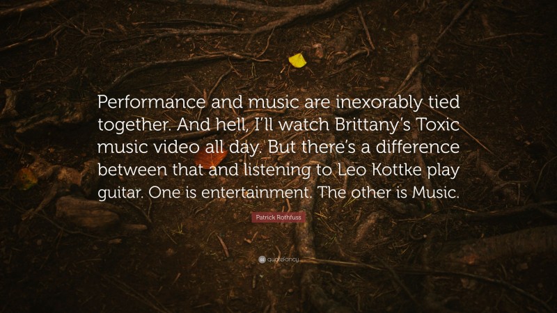 Patrick Rothfuss Quote: “Performance and music are inexorably tied together. And hell, I’ll watch Brittany’s Toxic music video all day. But there’s a difference between that and listening to Leo Kottke play guitar. One is entertainment. The other is Music.”