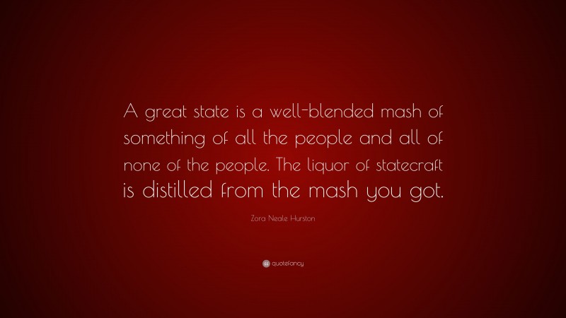 Zora Neale Hurston Quote: “A great state is a well-blended mash of something of all the people and all of none of the people. The liquor of statecraft is distilled from the mash you got.”