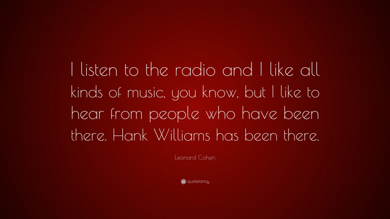 Leonard Cohen Quote: “I listen to the radio and I like all kinds of music, you know, but I like to hear from people who have been there. Hank Williams has been there.”