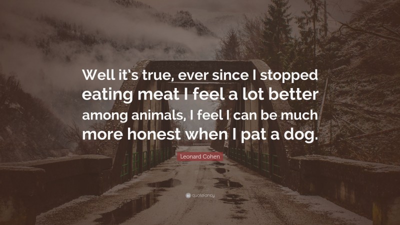 Leonard Cohen Quote: “Well it’s true, ever since I stopped eating meat I feel a lot better among animals, I feel I can be much more honest when I pat a dog.”
