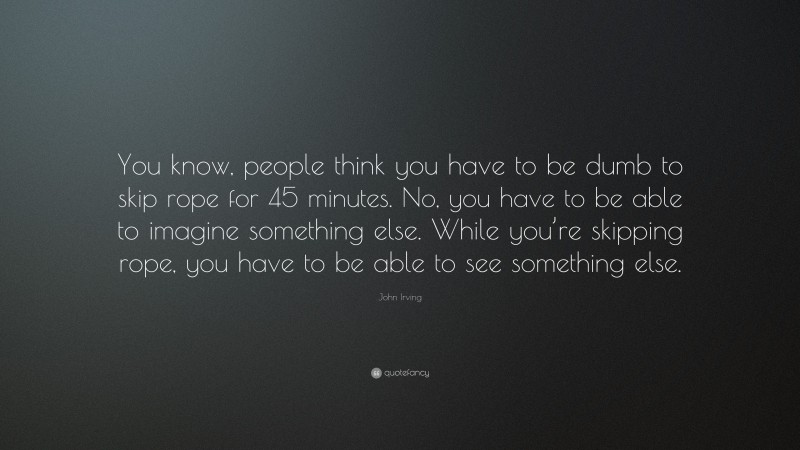 John Irving Quote: “You know, people think you have to be dumb to skip rope for 45 minutes. No, you have to be able to imagine something else. While you’re skipping rope, you have to be able to see something else.”