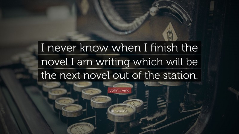 John Irving Quote: “I never know when I finish the novel I am writing which will be the next novel out of the station.”