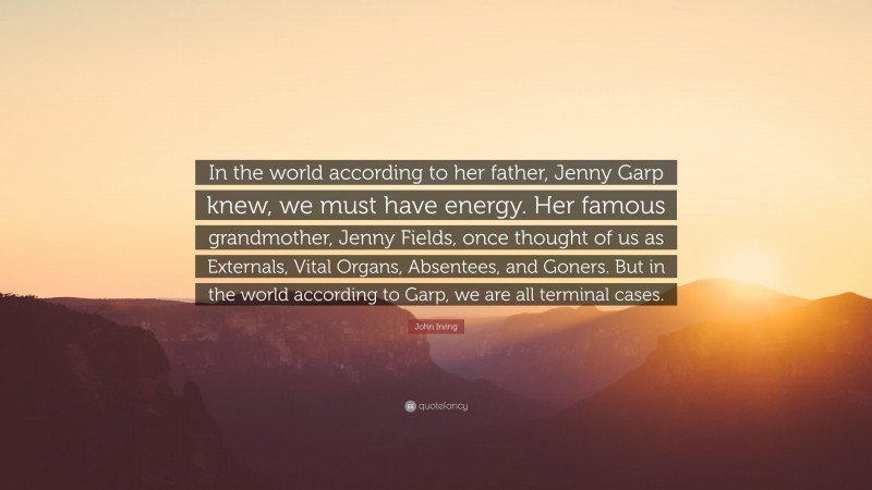 John Irving Quote: “In the world according to her father, Jenny Garp knew, we must have energy. Her famous grandmother, Jenny Fields, once thought of us as Externals, Vital Organs, Absentees, and Goners. But in the world according to Garp, we are all terminal cases.”