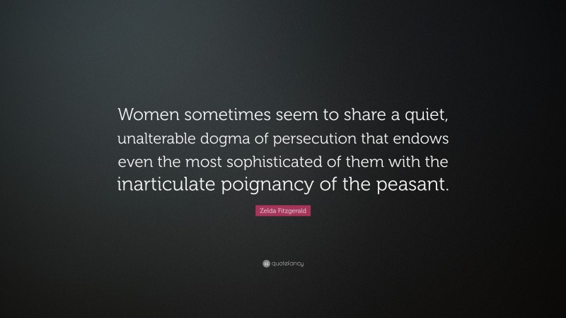 Zelda Fitzgerald Quote: “Women sometimes seem to share a quiet, unalterable dogma of persecution that endows even the most sophisticated of them with the inarticulate poignancy of the peasant.”