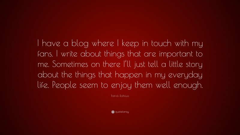 Patrick Rothfuss Quote: “I have a blog where I keep in touch with my fans. I write about things that are important to me. Sometimes on there I’ll just tell a little story about the things that happen in my everyday life. People seem to enjoy them well enough.”