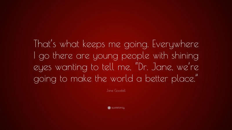 Jane Goodall Quote: “That’s what keeps me going. Everywhere I go there are young people with shining eyes wanting to tell me, “Dr. Jane, we’re going to make the world a better place.””