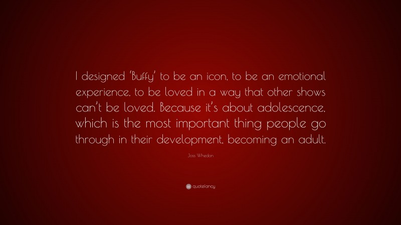Joss Whedon Quote: “I designed ‘Buffy’ to be an icon, to be an emotional experience, to be loved in a way that other shows can’t be loved. Because it’s about adolescence, which is the most important thing people go through in their development, becoming an adult.”