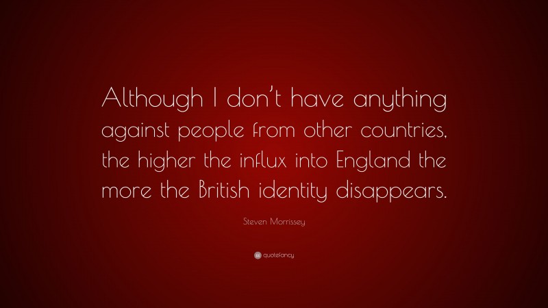 Steven Morrissey Quote: “Although I don’t have anything against people from other countries, the higher the influx into England the more the British identity disappears.”