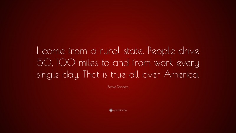 Bernie Sanders Quote: “I come from a rural state. People drive 50, 100 miles to and from work every single day. That is true all over America.”