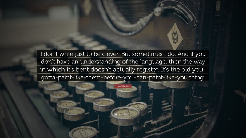 Joss Whedon Quote: “I don’t write just to be clever. But sometimes I do. And if you don’t have an understanding of the language, then the way in which it’s bent doesn’t actually register. It’s the old you-gotta-paint-like-them-before-you-can-paint-like-you thing.”
