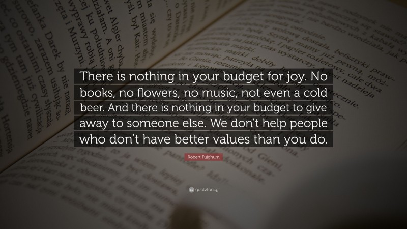 Robert Fulghum Quote: “There is nothing in your budget for joy. No books, no flowers, no music, not even a cold beer. And there is nothing in your budget to give away to someone else. We don’t help people who don’t have better values than you do.”