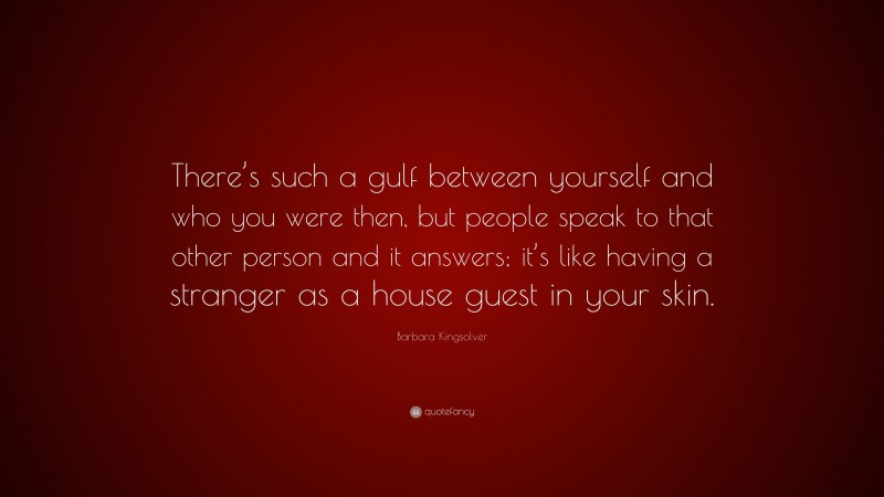 Barbara Kingsolver Quote: “There’s such a gulf between yourself and who you were then, but people speak to that other person and it answers; it’s like having a stranger as a house guest in your skin.”