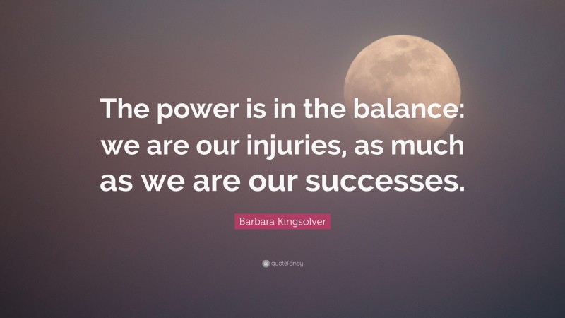 Barbara Kingsolver Quote: “The power is in the balance: we are our injuries, as much as we are our successes.”