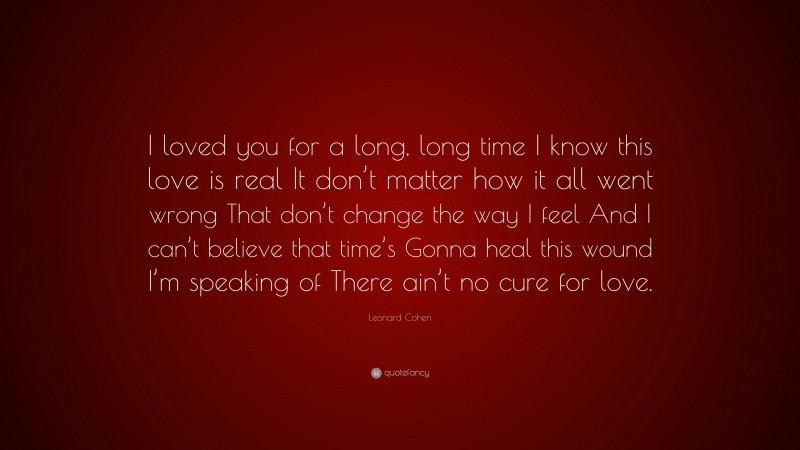 Leonard Cohen Quote: “I loved you for a long, long time I know this love is real It don’t matter how it all went wrong That don’t change the way I feel And I can’t believe that time’s Gonna heal this wound I’m speaking of There ain’t no cure for love.”