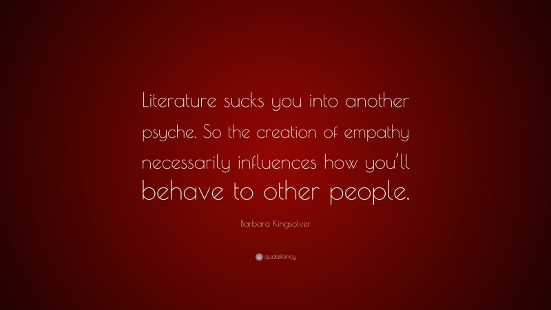 Barbara Kingsolver Quote: “Literature sucks you into another psyche. So the creation of empathy necessarily influences how you’ll behave to other people.”