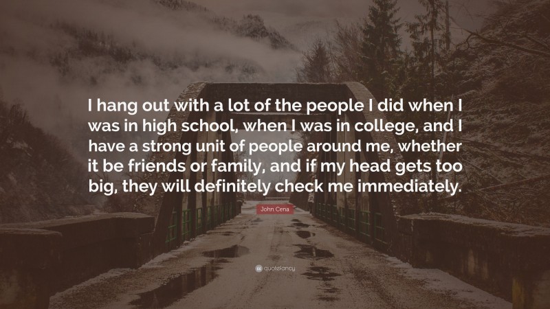 John Cena Quote: “I hang out with a lot of the people I did when I was in high school, when I was in college, and I have a strong unit of people around me, whether it be friends or family, and if my head gets too big, they will definitely check me immediately.”