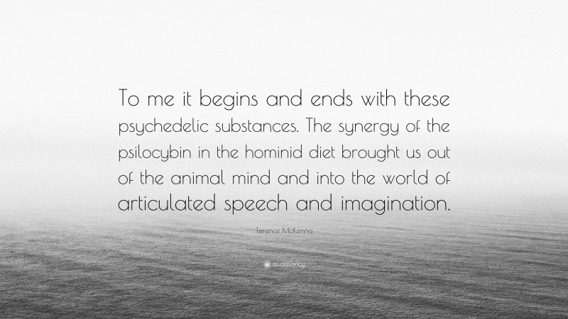 Terence McKenna Quote: “To me it begins and ends with these psychedelic substances. The synergy of the psilocybin in the hominid diet brought us out of the animal mind and into the world of articulated speech and imagination.”